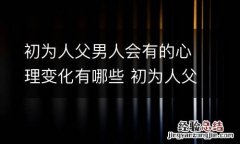 初为人父男人会有的心理变化有哪些 初为人父的经典朋友圈 初为人父的感受心情句子