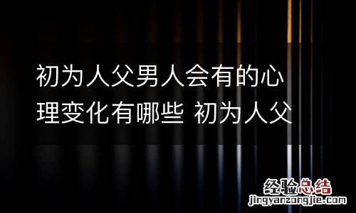 初为人父男人会有的心理变化有哪些 初为人父的经典朋友圈 初为人父的感受心情句子