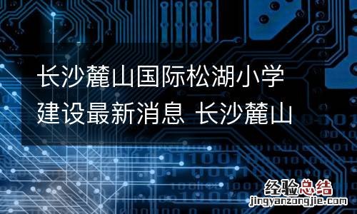 长沙麓山国际松湖小学建设最新消息 长沙麓山国际小学本部