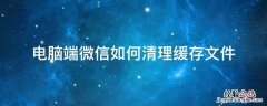 电脑端微信如何清理缓存文件 电脑微信清除缓存文件