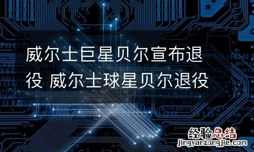 威尔士巨星贝尔宣布退役 威尔士球星贝尔退役