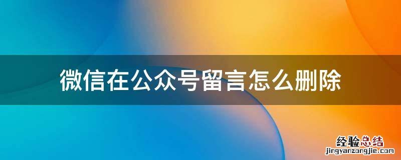 微信在公众号留言怎么删除 微信公众号的留言怎么删除