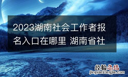 2023湖南社会工作者报名入口在哪里 湖南省社会工作者考试