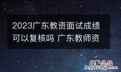 2023广东教资面试成绩可以复核吗 广东教师资格证面试复查