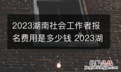 2023湖南社会工作者报名费用是多少钱 2023湖南社会工作者报名费用是多少钱啊