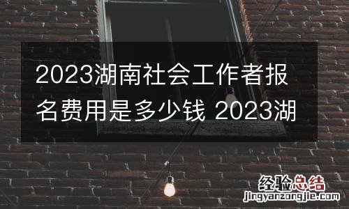 2023湖南社会工作者报名费用是多少钱 2023湖南社会工作者报名费用是多少钱啊