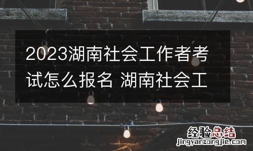 2023湖南社会工作者考试怎么报名 湖南社会工作者考试时间