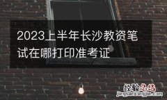 2023上半年长沙教资笔试在哪打印准考证