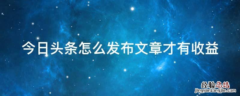 今日头条怎么发表文章赚钱 今日头条怎么发布文章才有收益