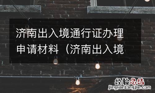 济南出入境通行证办理申请材料有哪些 济南出入境通行证办理申请材料