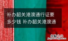 补办韶关港澳通行证要多少钱 补办韶关港澳通行证要多少钱呢