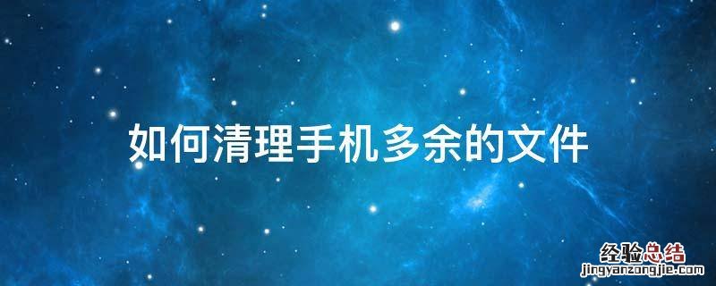 如何清理手机多余的文件 如何删掉手机多余文件
