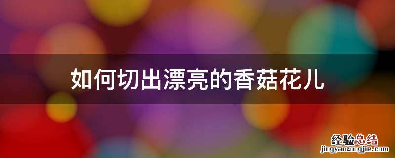 怎样把香菇切成花 如何切出漂亮的香菇花儿