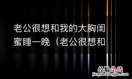 老公很想和我的大胸闺蜜睡一晚正常吗 老公很想和我的大胸闺蜜睡一晚