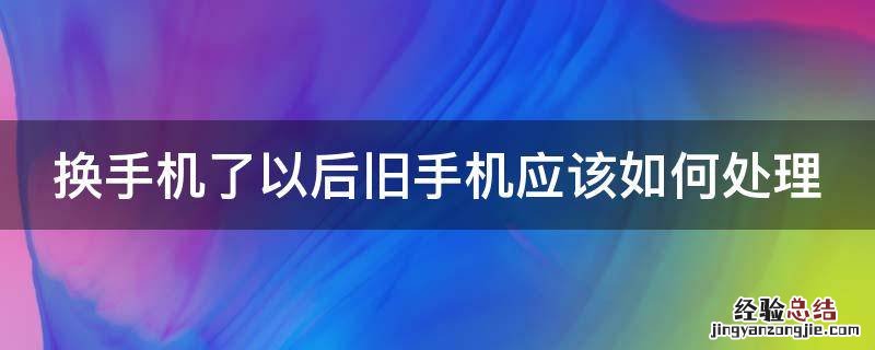 换手机了以后旧手机应该如何处理呢 换手机了以后旧手机应该如何处理
