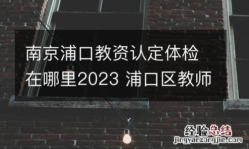 南京浦口教资认定体检在哪里2023 浦口区教师资格证体检