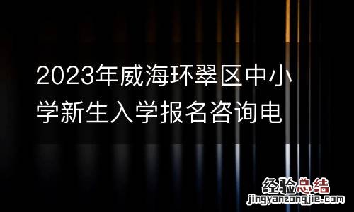 2023年威海环翠区中小学新生入学报名咨询电话
