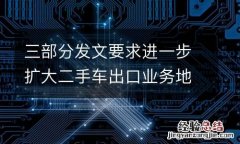 三部分发文要求进一步扩大二手车出口业务地区范围