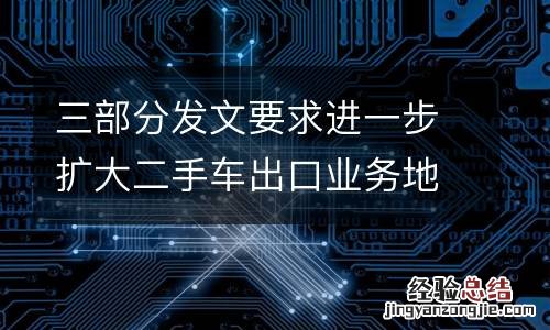 三部分发文要求进一步扩大二手车出口业务地区范围