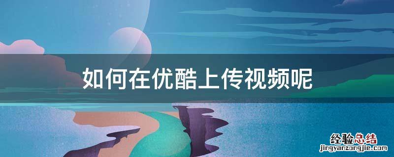 优酷怎么上传视频 如何在优酷上传视频呢