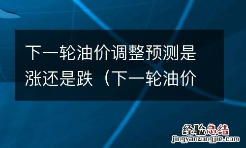 下一轮油价调整预测是涨还是跌了 下一轮油价调整预测是涨还是跌