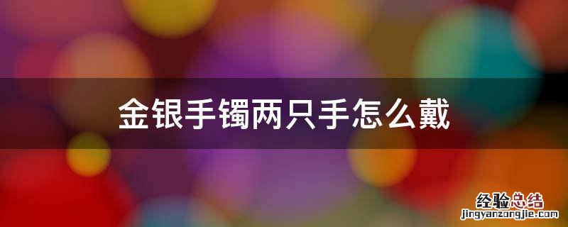 金银手镯两只手怎么戴 金银手镯两只手怎么戴风水