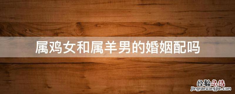 属鸡女和属羊男的婚姻配吗 属鸡女和属羊男婚姻相配吗