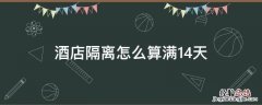 酒店隔离怎么算满14天 酒店隔离14天时间怎么算