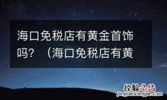 海口免税店有黄金首饰吗多少钱 海口免税店有黄金首饰吗？