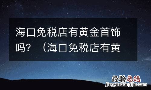 海口免税店有黄金首饰吗多少钱 海口免税店有黄金首饰吗?