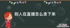 别人在直播怎么录下来 在别人直播间怎么录视频