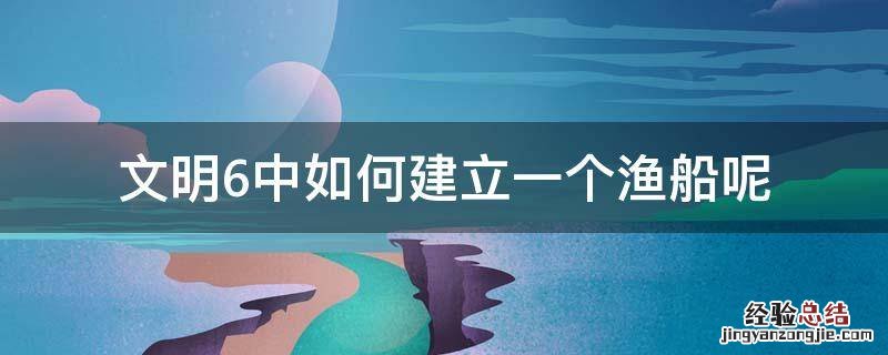 文明6中如何建立一个渔船呢 文明6怎么建造渔船