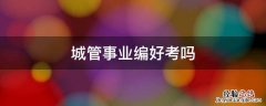 城管事业编好考吗 城管是考公还是考编