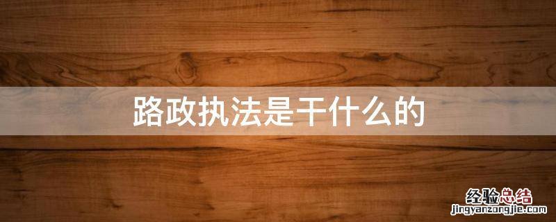 路政执法大队是干嘛的 路政执法是干什么的