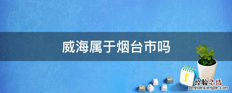 威海属于烟台市吗 威海是属于烟台的吗