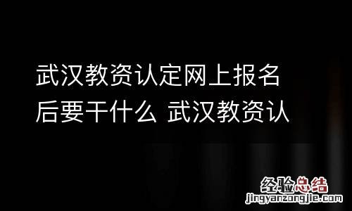 武汉教资认定网上报名后要干什么 武汉教资认定网上报名后要干什么呢