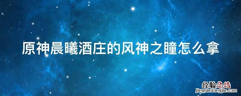 原神晨曦酒庄风神瞳怎么获得 原神晨曦酒庄的风神之瞳怎么拿