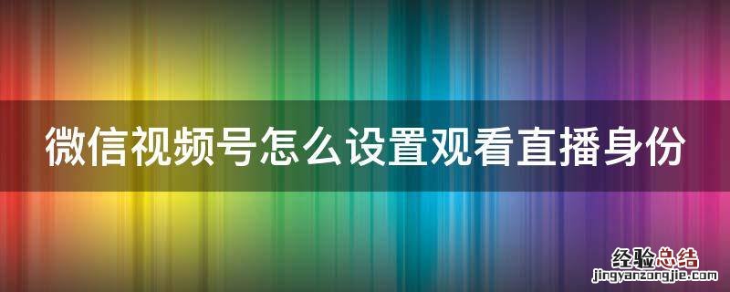 微信视频号直播可以设置密码吗 微信视频号怎么设置观看直播身份