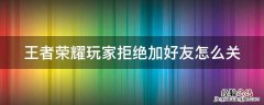 王者荣耀玩家拒绝加好友怎么关 王者荣耀玩家拒绝加好友怎么关掉