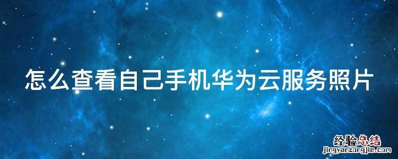 怎么查看自己手机华为云服务照片 怎么看华为云服务的照片