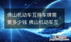 佛山机动车互换车牌需要多少钱 佛山机动车互换车牌需要多少钱呢
