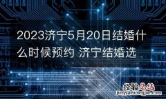 2023济宁5月20日结婚什么时候预约 济宁结婚选日子网站