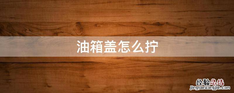 油箱盖怎么拧 油箱盖怎么拧紧视频教学