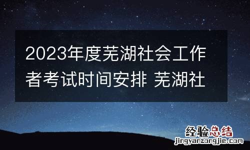 2023年度芜湖社会工作者考试时间安排 芜湖社工证考试时间