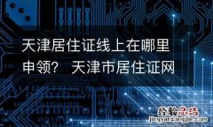 天津居住证线上在哪里申领？ 天津市居住证网上申请