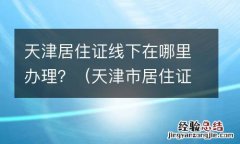 天津市居住证在哪办理 天津居住证线下在哪里办理？