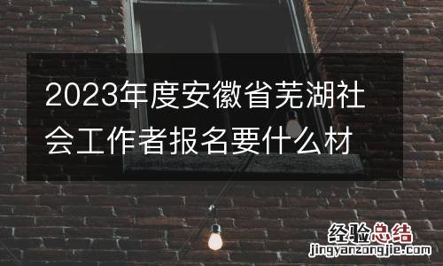 2023年度安徽省蕪湖社會工作者報名要什麽材料?