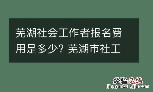 芜湖社会工作者报名费用是多少? 芜湖市社工证考试报名