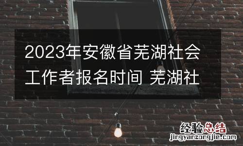 2023年安徽省芜湖社会工作者报名时间 芜湖社会工作者考试题目