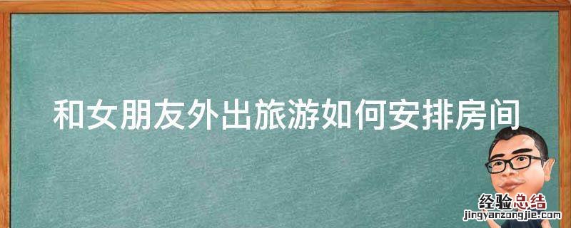 和女朋友外出旅游如何安排房间 和女朋友外出旅游如何安排房间住